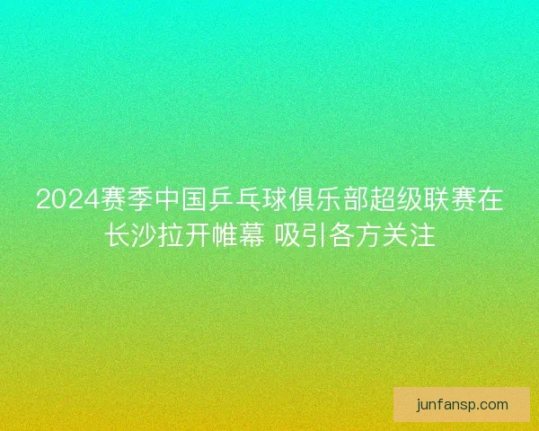 2024赛季中国乒乓球俱乐部超级联赛在长沙拉开帷幕 吸引各方关注