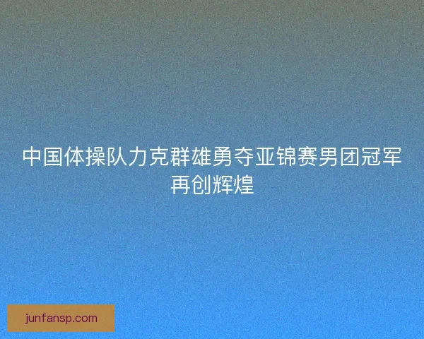 中国体操队力克群雄勇夺亚锦赛男团冠军再创辉煌
